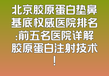 北京胶原蛋白垫鼻基底权威医院排名：前五名医院详解胶原蛋白注射技术！