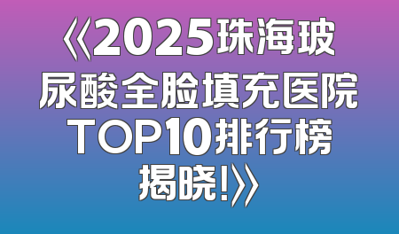 《2025珠海玻尿酸全脸填充医院TOP10排行榜揭晓！》