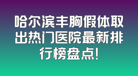哈尔滨丰胸假体取出热门医院最新排行榜盘点！