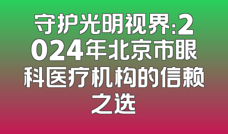 守护光明视界：2024年北京市眼科医疗机构的信赖之选