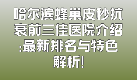 哈尔滨蜂巢皮秒抗衰前三佳医院介绍：最新排名与特色解析！