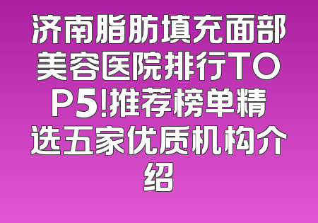 济南脂肪填充面部美容医院排行TOP5！推荐榜单精选五家优质机构介绍