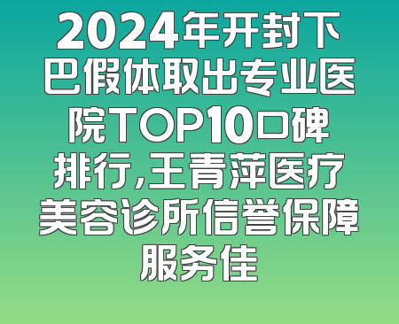 2024年开封下巴假体取出专业医院TOP10口碑排行，王青萍医疗美容诊所信誉保障服务佳
