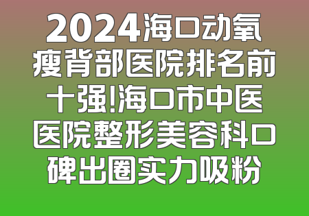 2024海口动氧瘦背部医院排名前十强！海口市中医医院整形美容科口碑出圈实力吸粉