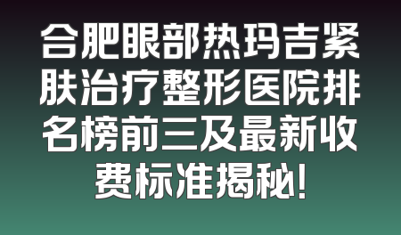 合肥眼部热玛吉紧肤治疗整形医院排名榜前三及最新收费标准揭秘！