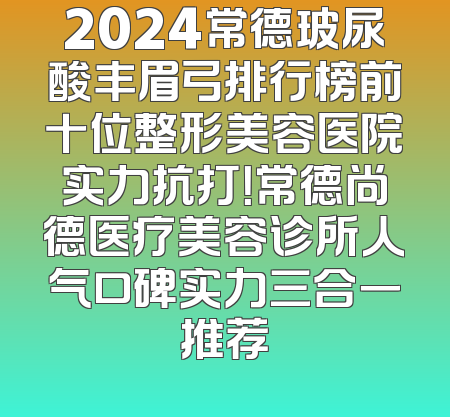 2024常德玻尿酸丰眉弓排行榜前十位整形美容医院实力抗打！常德尚德医疗美容诊所人气口碑实力三合一推荐