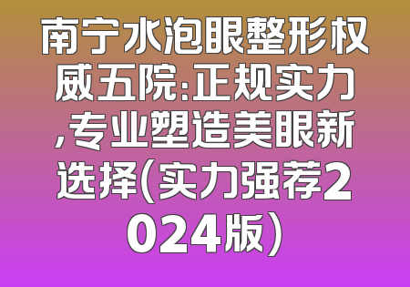 南宁水泡眼整形权威五院：正规实力，专业塑造美眼新选择（实力强荐2024版）