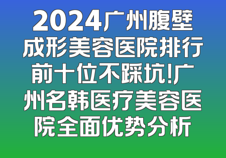 2024广州腹壁成形美容医院排行前十位不踩坑！广州名韩医疗美容医院全面优势分析