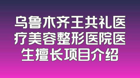 乌鲁木齐王共礼医疗美容整形医院医生擅长项目介绍
