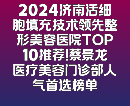 2024济南活细胞填充技术领先整形美容医院TOP10推荐！蔡景龙医疗美容门诊部人气首选榜单