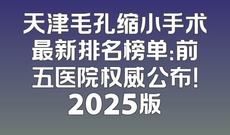 天津毛孔缩小手术最新排名榜单：前五医院权威公布！2025版