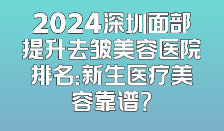 2024深圳面部提升去皱美容医院排名：新生医疗美容靠谱？