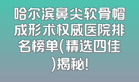 哈尔滨鼻尖软骨帽成形术权威医院排名榜单（精选四佳）揭秘！