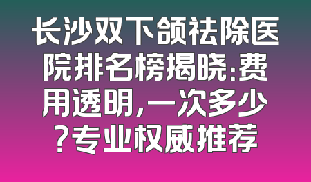 长沙双下颌祛除医院排名榜揭晓：费用透明，一次多少？专业权威推荐