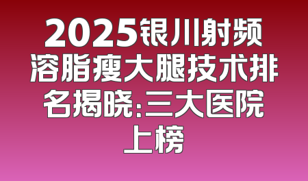 2025银川射频溶脂瘦大腿技术排名揭晓：三大医院上榜