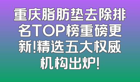 重庆脂肪垫去除排名TOP榜重磅更新！精选五大权威机构出炉！