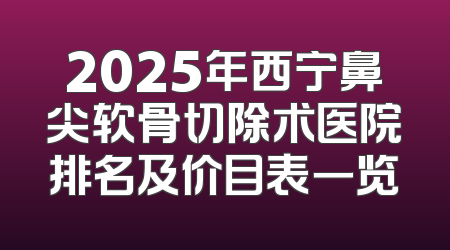 2025年西宁鼻尖软骨切除术医院排名及价目表一览