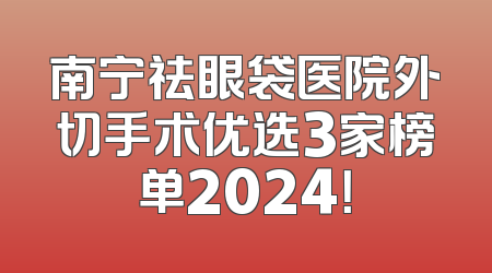 南宁祛眼袋医院外切手术优选3家榜单2024！