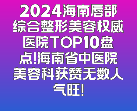 2024海南唇部综合整形美容权威医院TOP10盘点！海南省中医院美容科获赞无数人气旺！
