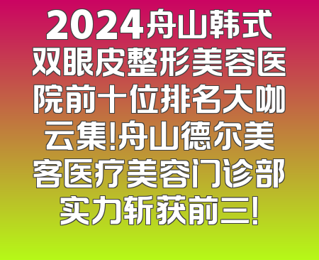 2024舟山韩式双眼皮整形美容医院前十位排名大咖云集！舟山德尔美客医疗美容门诊部实力斩获前三！
