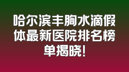 哈尔滨丰胸水滴假体最新医院排名榜单揭晓！