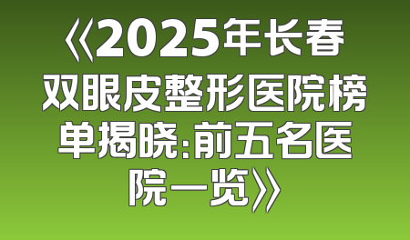 《2025年长春双眼皮整形医院榜单揭晓：前五名医院一览》
