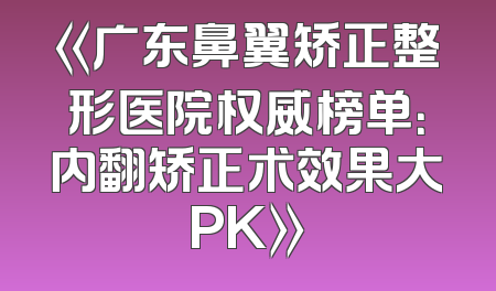 《广东鼻翼矫正整形医院权威榜单：内翻矫正术效果大PK》