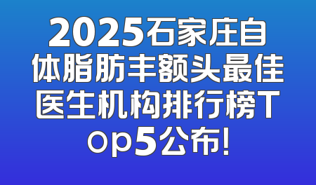 2025石家庄自体脂肪丰额头最佳医生机构排行榜Top5公布！