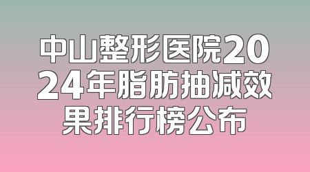 中山整形医院2024年脂肪抽减效果排行榜公布