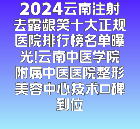 2024云南注射去露龈笑十大正规医院排行榜名单曝光！云南中医学院附属中医医院整形美容中心技术口碑到位