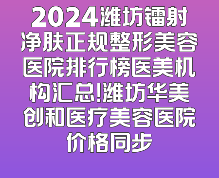 2024潍坊镭射净肤正规整形美容医院排行榜医美机构汇总！潍坊华美创和医疗美容医院价格同步