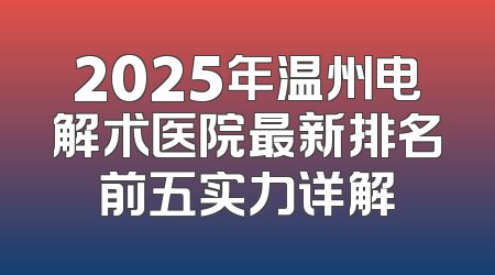 2025年温州电解术医院最新排名前五实力详解