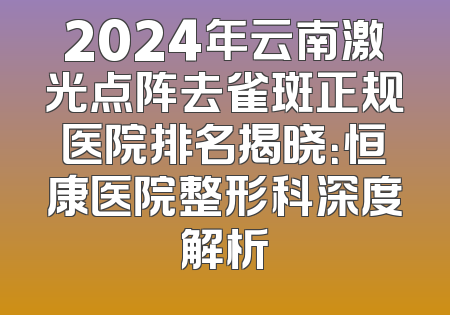 2024年云南激光点阵去雀斑正规医院排名揭晓：恒康医院整形科深度解析