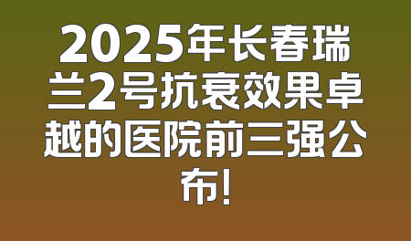2025年长春瑞兰2号抗衰效果卓越的医院前三强公布！