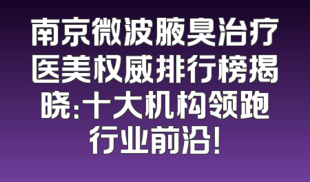 南京微波腋臭治疗医美权威排行榜揭晓：十大机构领跑行业前沿！