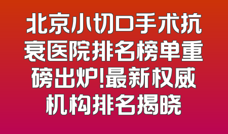 北京小切口手术抗衰医院排名榜单重磅出炉！最新权威机构排名揭晓