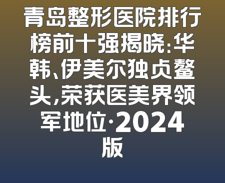 青岛整形医院排行榜前十强揭晓：华韩、伊美尔独占鳌头，荣获医美界领军地位·2024版