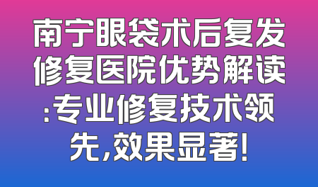 南宁眼袋术后复发修复医院优势解读：专业修复技术领先，效果显著！