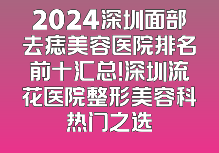 2024深圳面部去痣美容医院排名前十汇总！深圳流花医院整形美容科热门之选