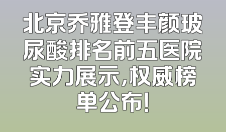 北京乔雅登丰颜玻尿酸排名前五医院实力展示，权威榜单公布！