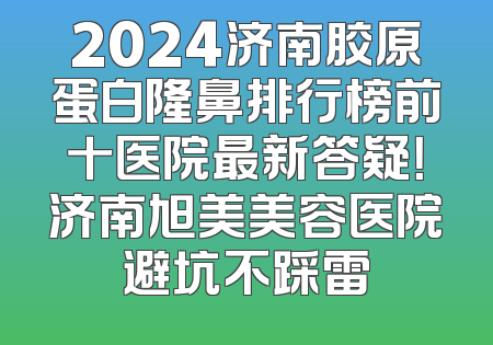 2024济南胶原蛋白隆鼻排行榜前十医院最新答疑！济南旭美美容医院避坑不踩雷