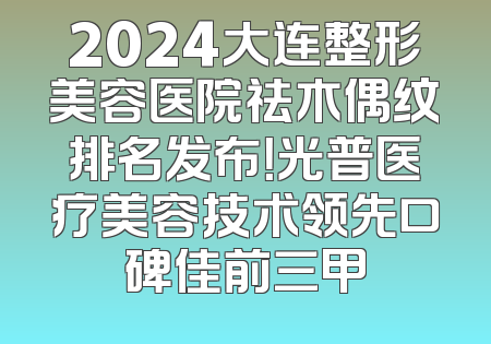 2024大连整形美容医院祛木偶纹排名发布！光普医疗美容技术领先口碑佳前三甲