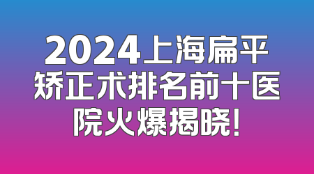 2024上海扁平矫正术排名前十医院火爆揭晓！