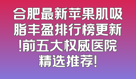合肥最新苹果肌吸脂丰盈排行榜更新！前五大权威医院精选推荐！