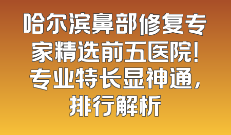 哈尔滨鼻部修复专家精选前五医院！专业特长显神通，排行解析