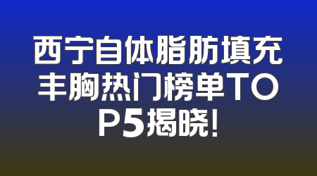 西宁自体脂肪填充丰胸热门榜单TOP5揭晓！