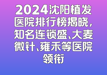 2024沈阳植发医院排行榜揭晓，知名连锁盛、大麦微针、雍禾等医院领衔