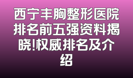 西宁丰胸整形医院排名前五强资料揭晓！权威排名及介绍