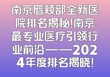 南京唇颊部全新医院排名揭秘！南京最专业医疗引领行业前沿——2024年度排名揭晓！