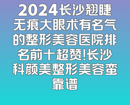 2024长沙翘睫无痕大眼术有名气的整形美容医院排名前十超赞！长沙科颜美整形美容蛮靠谱
